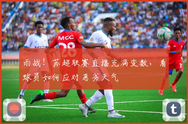 雨战！苏超联赛直播充满变数，看球员如何应对恶劣天气