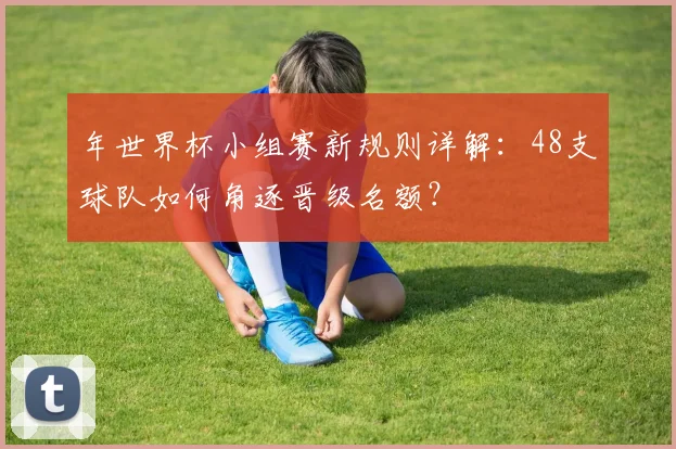 年世界杯小组赛新规则详解:48支球队如何角逐晋级名额?