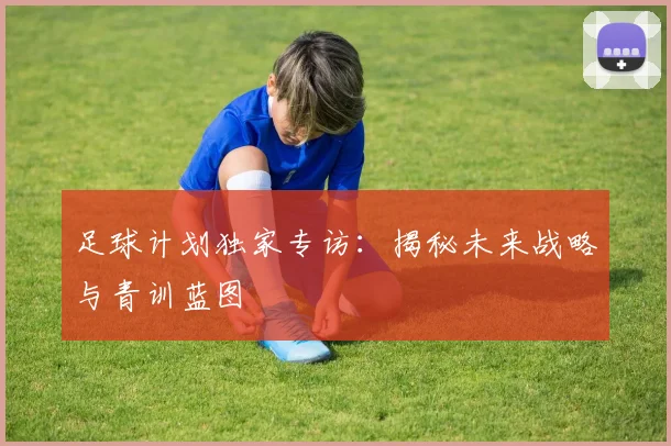 足球计划独家专访：揭秘未来战略与青训蓝图