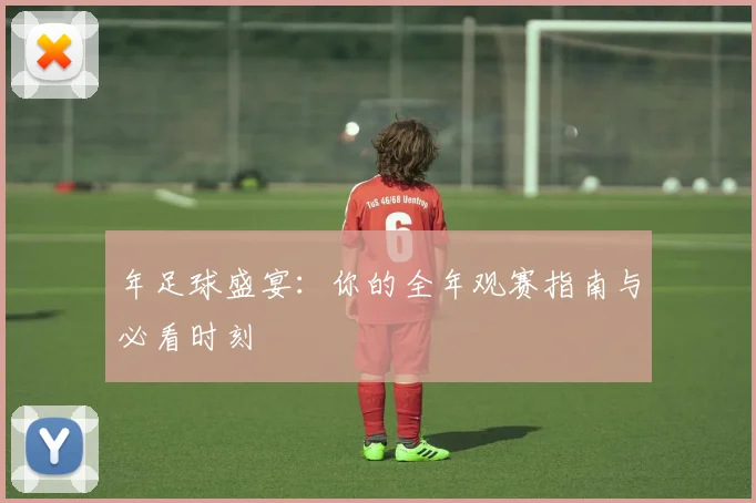 年足球盛宴:你的全年观赛指南与必看时刻