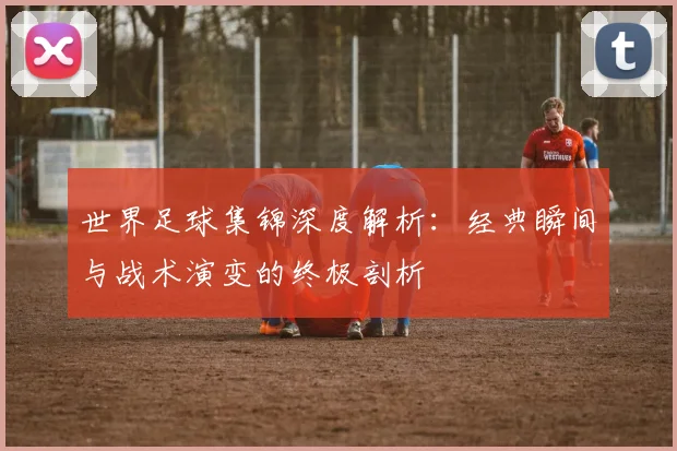 世界足球集锦深度解析：经典瞬间与战术演变的终极剖析