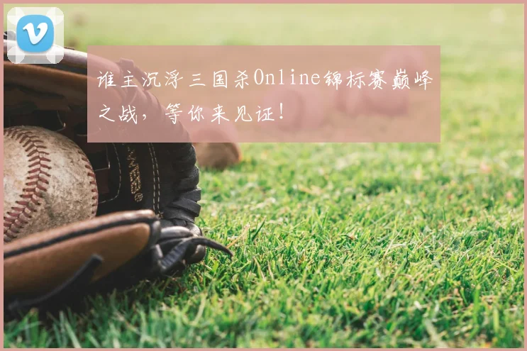 谁主沉浮三国杀Online锦标赛巅峰之战，等你来见证！