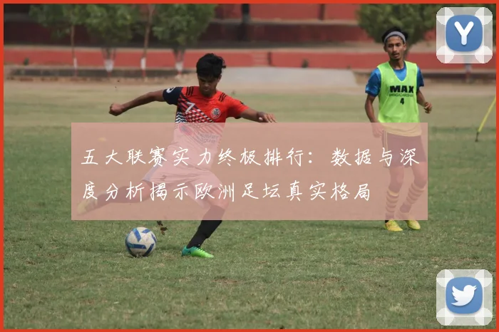 五大联赛实力终极排行：数据与深度分析揭示欧洲足坛真实格局
