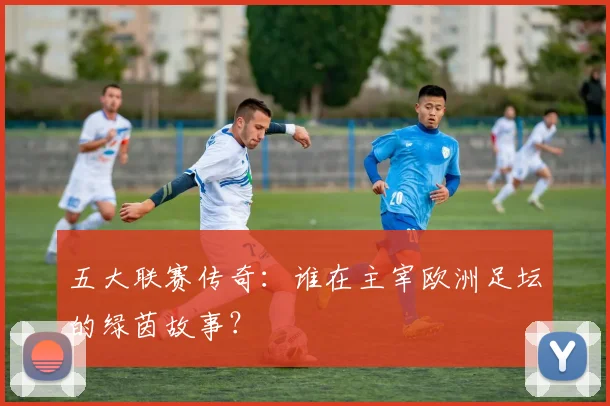 五大联赛传奇：谁在主宰欧洲足坛的绿茵故事？