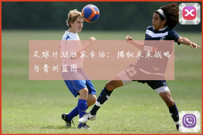 足球计划独家专访：揭秘未来战略与青训蓝图